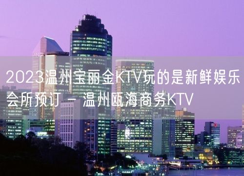 2023温州宝丽金KTV玩的是新鲜娱乐会所预订 – 温州瓯海商务KTV