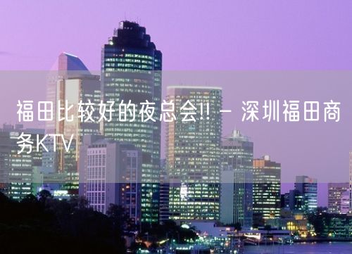 福田比较好的夜总会!! – 深圳福田商务KTV