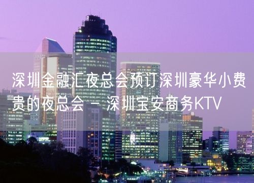 深圳金融汇夜总会预订深圳豪华小费贵的夜总会 – 深圳宝安商务KTV