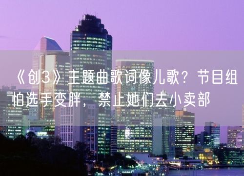 《创3》主题曲歌词像儿歌？节目组怕选手变胖，禁止她们去小卖部