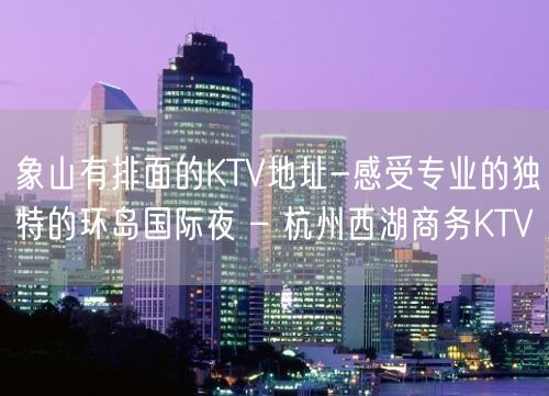 象山有排面的KTV地址-感受专业的独特的环岛国际夜 – 杭州西湖商务KTV