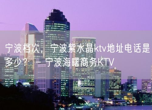 宁波档次，宁波紫水晶ktv地址电话是多少？ – 宁波海曙商务KTV