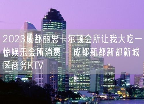 2023成都丽思卡尔顿会所让我大吃一惊娱乐会所消费 – 成都新都新都新城区商务KTV