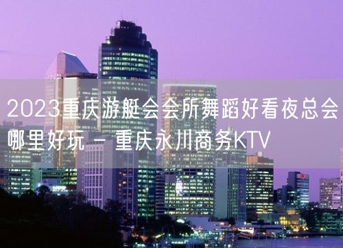 2023重庆游艇会会所舞蹈好看夜总会哪里好玩 – 重庆永川商务KTV