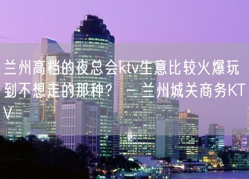 兰州高档的夜总会ktv生意比较火爆玩到不想走的那种？ – 兰州城关商务KTV