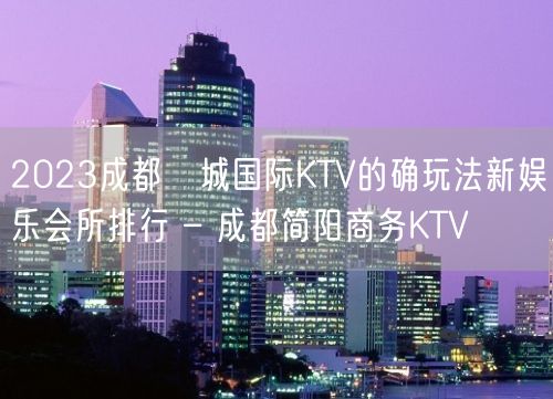 2023成都嫚城国际KTV的确玩法新娱乐会所排行 – 成都简阳商务KTV