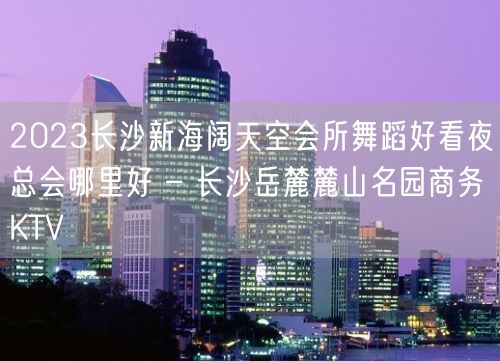 2023长沙新海阔天空会所舞蹈好看夜总会哪里好 – 长沙岳麓麓山名园商务KTV