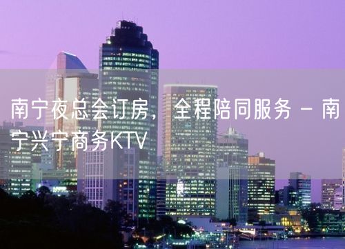 南宁夜总会订房，全程陪同服务 – 南宁兴宁商务KTV