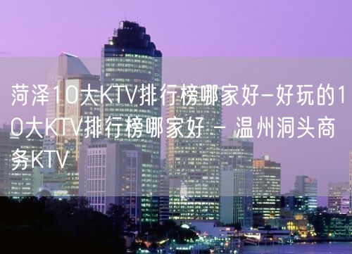 菏泽10大KTV排行榜哪家好-好玩的10大KTV排行榜哪家好 – 温州洞头商务KTV