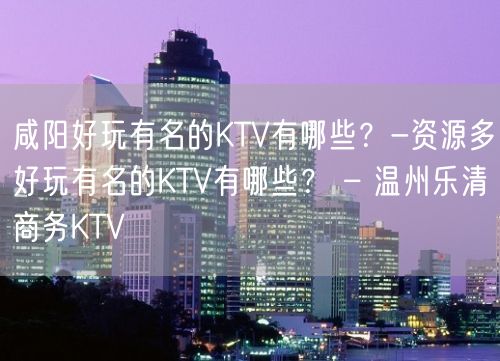 咸阳好玩有名的KTV有哪些？-资源多好玩有名的KTV有哪些？ – 温州乐清商务KTV