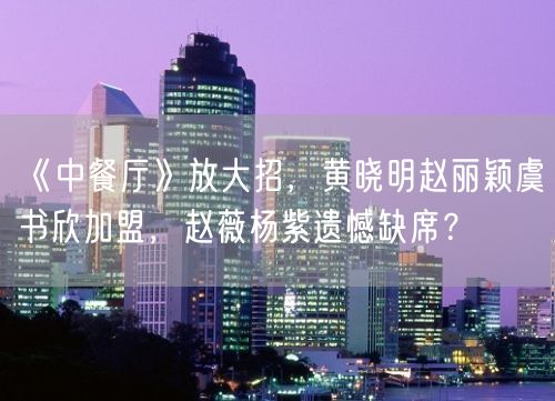 《中餐厅》放大招，黄晓明赵丽颖虞书欣加盟，赵薇杨紫遗憾缺席？