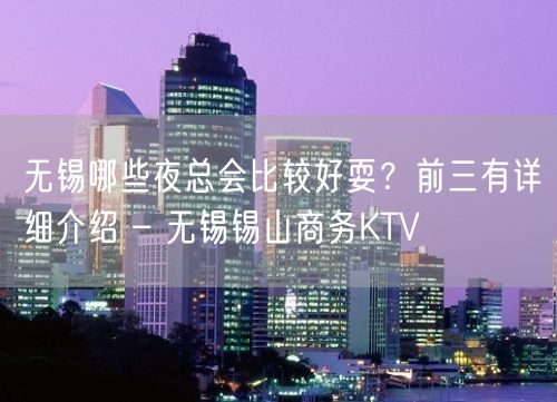 无锡哪些夜总会比较好耍？前三有详细介绍 – 无锡锡山商务KTV