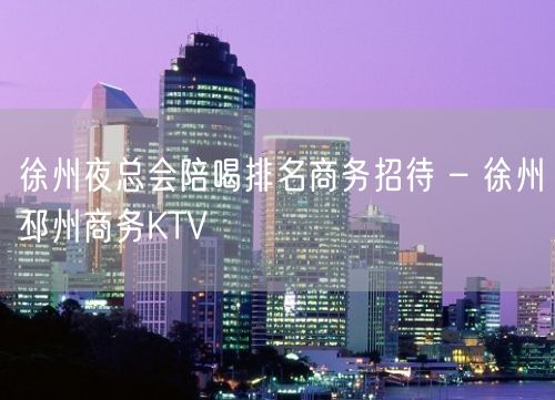 徐州夜总会陪喝排名商务招待 – 徐州邳州商务KTV