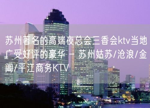 苏州著名的高端夜总会三香会ktv当地广受好评的豪华 – 苏州姑苏/沧浪/金阊/平江商务KTV