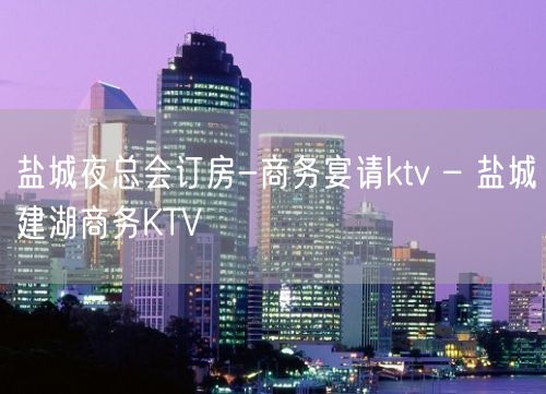 盐城夜总会订房-商务宴请ktv – 盐城建湖商务KTV