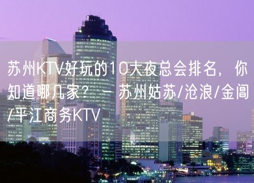 苏州KTV好玩的10大夜总会排名，你知道哪几家？ – 苏州姑苏/沧浪/金阊/平江商务KTV