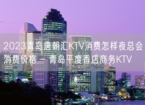 2023青岛唐朝汇KTV消费怎样夜总会消费价格 – 青岛平度香店商务KTV