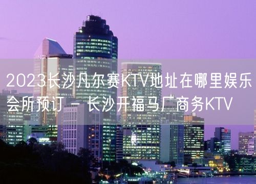 2023长沙凡尔赛KTV地址在哪里娱乐会所预订 – 长沙开福马厂商务KTV