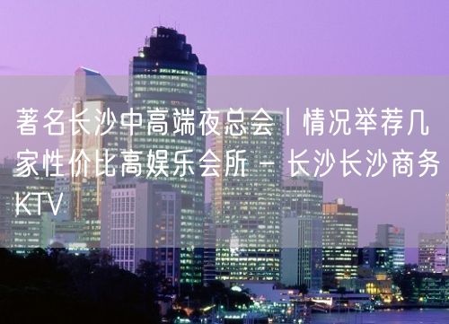 著名长沙中高端夜总会丨情况举荐几家性价比高娱乐会所 – 长沙长沙商务KTV