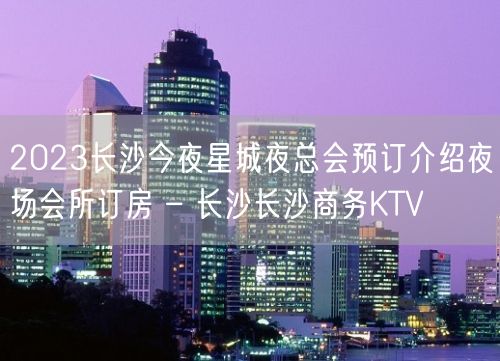 2023长沙今夜星城夜总会预订介绍夜场会所订房 – 长沙长沙商务KTV