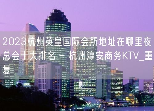 2023杭州英皇国际会所地址在哪里夜总会十大排名 – 杭州淳安商务KTV_重复