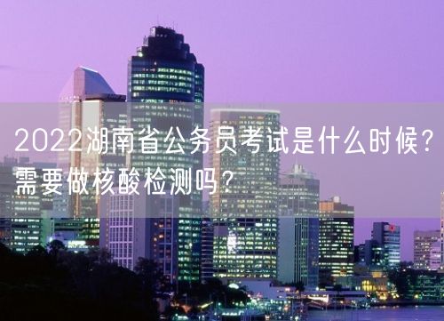 2022湖南省公务员考试是什么时候？需要做核酸检测吗？