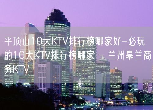 平顶山10大KTV排行榜哪家好-必玩的10大KTV排行榜哪家 – 兰州皋兰商务KTV