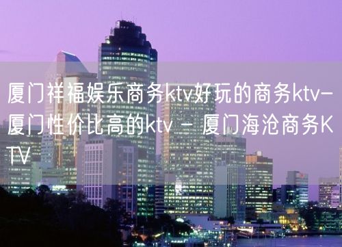 厦门祥福娱乐商务ktv好玩的商务ktv-厦门性价比高的ktv – 厦门海沧商务KTV