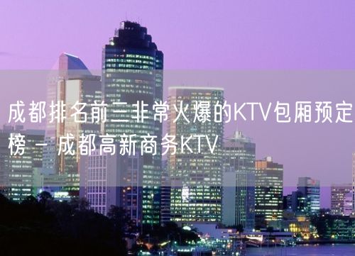 成都排名前三非常火爆的KTV包厢预定榜 – 成都高新商务KTV