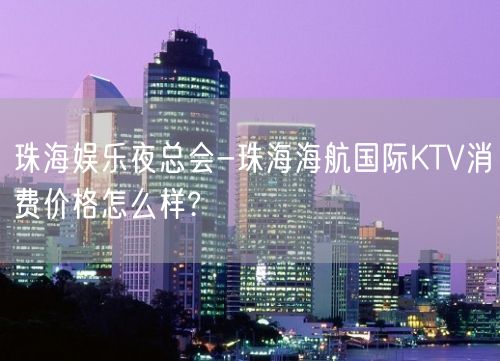 珠海娱乐夜总会-珠海海航国际KTV消费价格怎么样?