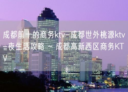 成都前十的商务ktv-成都世外桃源ktv-夜生活攻略 – 成都高新西区商务KTV