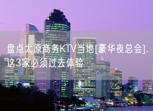 盘点太原商务KTV当地[豪华夜总会].这3家必须过去体验