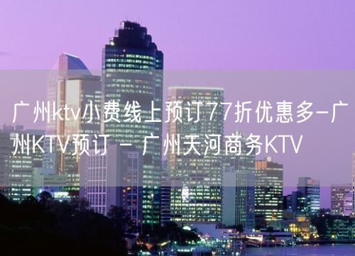 广州ktv小费线上预订77折优惠多-广州KTV预订 – 广州天河商务KTV