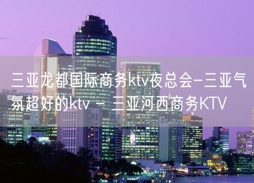 三亚龙都国际商务ktv夜总会-三亚气氛超好的ktv – 三亚河西商务KTV