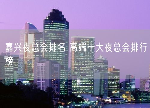 嘉兴夜总会排名 高端十大夜总会排行榜