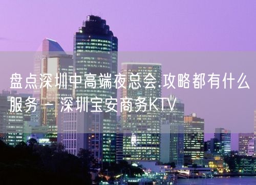 盘点深圳中高端夜总会.攻略都有什么服务 – 深圳宝安商务KTV