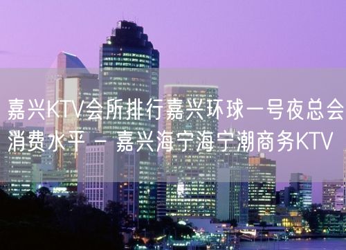 嘉兴KTV会所排行嘉兴环球一号夜总会消费水平 – 嘉兴海宁海宁潮商务KTV