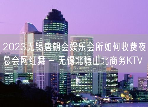 2023无锡唐朝会娱乐会所如何收费夜总会网红舞 – 无锡北塘山北商务KTV