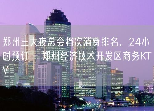 郑州三大夜总会档次消费排名，24小时预订 – 郑州经济技术开发区商务KTV