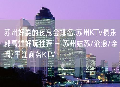 苏州好耍的夜总会排名.苏州KTV俱乐部高端好玩推荐 – 苏州姑苏/沧浪/金阊/平江商务KTV