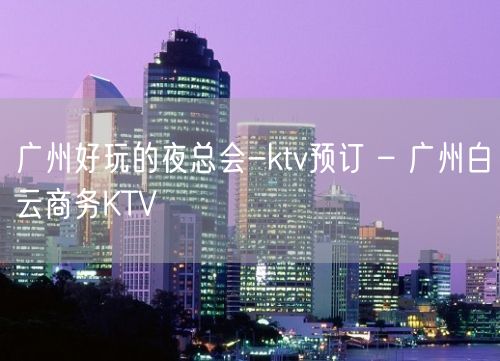 广州好玩的夜总会-ktv预订 – 广州白云商务KTV