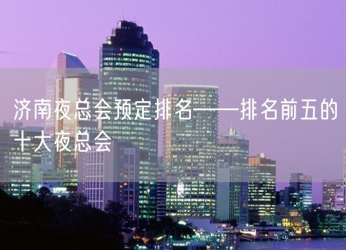 济南夜总会预定排名——排名前五的十大夜总会