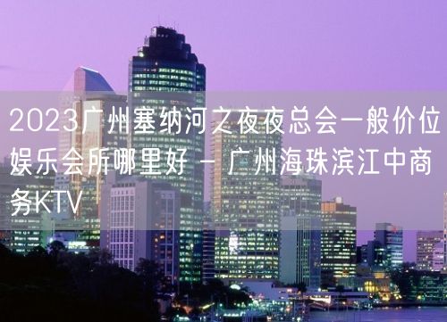 2023广州塞纳河之夜夜总会一般价位娱乐会所哪里好 – 广州海珠滨江中商务KTV