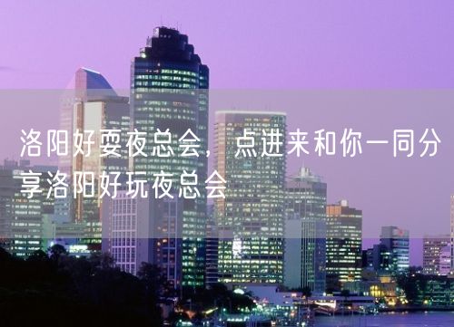 洛阳好耍夜总会，点进来和你一同分享洛阳好玩夜总会