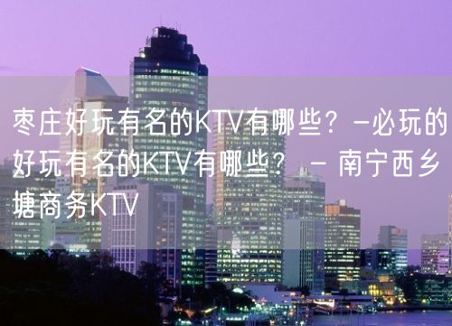 枣庄好玩有名的KTV有哪些？-必玩的好玩有名的KTV有哪些？ – 南宁西乡塘商务KTV