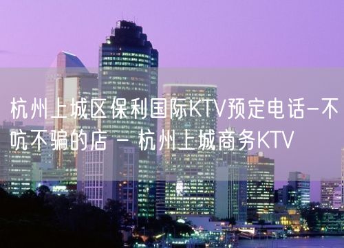 杭州上城区保利国际KTV预定电话-不吭不骗的店 – 杭州上城商务KTV