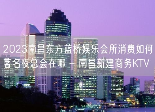 2023南昌东方蓝桥娱乐会所消费如何著名夜总会在哪 – 南昌新建商务KTV