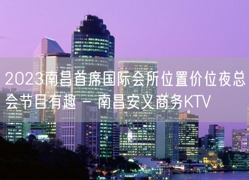 2023南昌首席国际会所位置价位夜总会节目有趣 – 南昌安义商务KTV