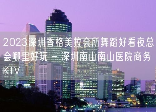 2023深圳香格美拉会所舞蹈好看夜总会哪里好玩 – 深圳南山南山医院商务KTV