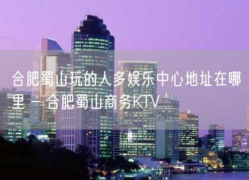 合肥蜀山玩的人多娱乐中心地址在哪里 – 合肥蜀山商务KTV